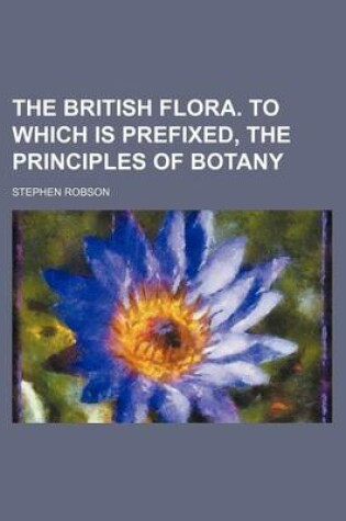 Cover of The British Flora. to Which Is Prefixed, the Principles of Botany