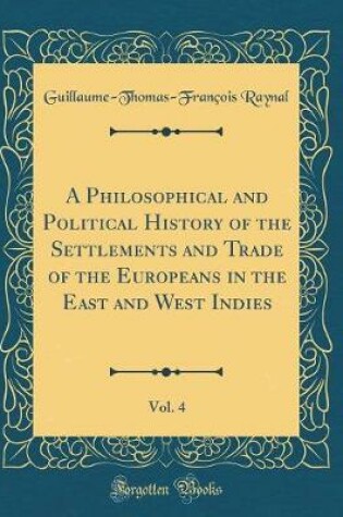 Cover of A Philosophical and Political History of the Settlements and Trade of the Europeans in the East and West Indies, Vol. 4 (Classic Reprint)