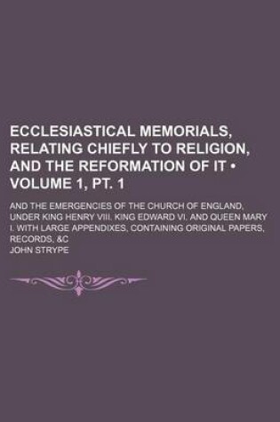 Cover of Ecclesiastical Memorials, Relating Chiefly to Religion, and the Reformation of It (Volume 1, PT. 1); And the Emergencies of the Church of England, Under King Henry VIII. King Edward VI. and Queen Mary I. with Large Appendixes, Containing Original Papers,