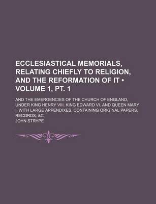 Book cover for Ecclesiastical Memorials, Relating Chiefly to Religion, and the Reformation of It (Volume 1, PT. 1); And the Emergencies of the Church of England, Under King Henry VIII. King Edward VI. and Queen Mary I. with Large Appendixes, Containing Original Papers,