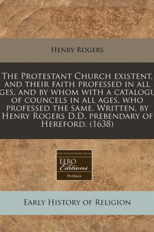 Cover of The Protestant Church Existent, and Their Faith Professed in All Ages, and by Whom with a Catalogue of Councels in All Ages, Who Professed the Same. Written, by Henry Rogers D.D. Prebendary of Hereford. (1638)