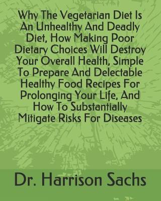 Book cover for Why The Vegetarian Diet Is An Unhealthy And Deadly Diet, How Making Poor Dietary Choices Will Destroy Your Overall Health, Simple To Prepare And Delectable Healthy Food Recipes For Prolonging Your Life, And How To Substantially Mitigate Risks For Diseases