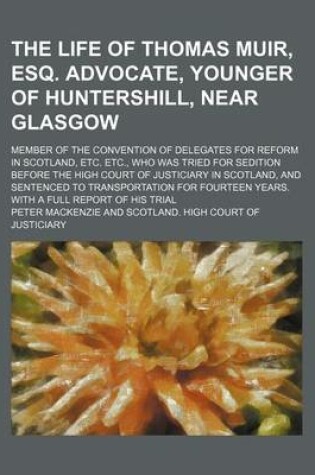 Cover of The Life of Thomas Muir, Esq. Advocate, Younger of Huntershill, Near Glasgow; Member of the Convention of Delegates for Reform in Scotland, Etc. Etc., Who Was Tried for Sedition Before the High Court of Justiciary in Scotland, and Sentenced to Transportation f