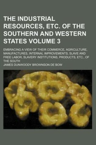 Cover of The Industrial Resources, Etc. of the Southern and Western States Volume 3; Embracing a View of Their Commerce, Agriculture, Manufactures, Internal Improvements, Slave and Free Labor, Slavery Institutions, Products, Etc., of the South