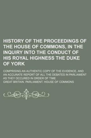 Cover of History of the Proceedings of the House of Commons, in the Inquiry Into the Conduct of His Royal Highness the Duke of York; Comprising an Authentic Copy of the Evidence, and an Accurate Report of All the Debates in Parliament as They Occured in Order of Ti