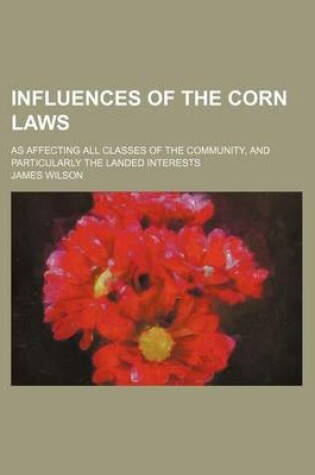 Cover of Influences of the Corn Laws; As Affecting All Classes of the Community, and Particularly the Landed Interests