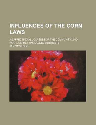 Book cover for Influences of the Corn Laws; As Affecting All Classes of the Community, and Particularly the Landed Interests