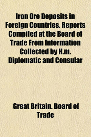 Cover of Iron Ore Deposits in Foreign Countries. Reports Compiled at the Board of Trade from Information Collected by H.M. Diplomatic and Consular