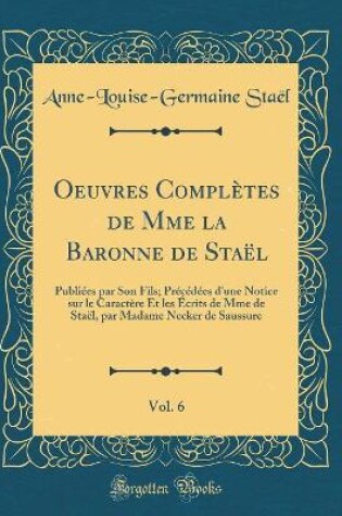 Cover of Oeuvres Complètes de Mme la Baronne de Staël, Vol. 6: Publiées par Son Fils; Précédées d'une Notice sur le Caractère Et les Écrits de Mme de Staël, par Madame Necker de Saussure (Classic Reprint)