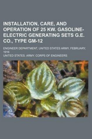 Cover of Installation, Care, and Operation of 25 KW. Gasoline-Electric Generating Sets G.E. Co., Type GM-12; Engineer Department, United States Army, February, 1916