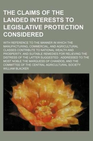 Cover of The Claims of the Landed Interests to Legislative Protection Considered; With Reference to the Manner in Which the Manufacturing, Commercial, and Agricultural Classes Contribute to National Wealth and Prosperity, and Suitable Remedies for Relieving the Di