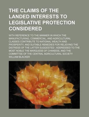 Book cover for The Claims of the Landed Interests to Legislative Protection Considered; With Reference to the Manner in Which the Manufacturing, Commercial, and Agricultural Classes Contribute to National Wealth and Prosperity, and Suitable Remedies for Relieving the Di