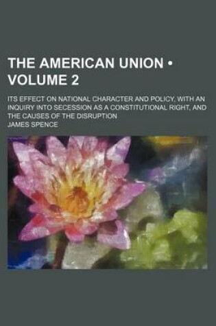 Cover of The American Union (Volume 2); Its Effect on National Character and Policy, with an Inquiry Into Secession as a Constitutional Right, and the Causes of the Disruption