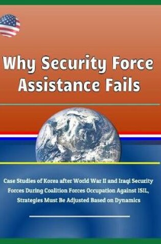 Cover of Why Security Force Assistance Fails - Case Studies of Korea After World War II and Iraqi Security Forces During Coalition Forces Occupation Against Isil, Strategies Must Be Adjusted Based on Dynamics