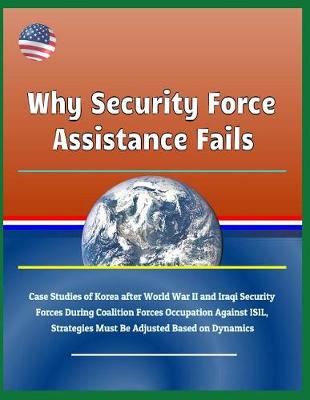 Book cover for Why Security Force Assistance Fails - Case Studies of Korea After World War II and Iraqi Security Forces During Coalition Forces Occupation Against Isil, Strategies Must Be Adjusted Based on Dynamics