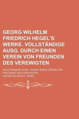 Cover of Georg Wilhelm Friedrich Hegel's Werke. Vollstandige Ausg. Durch Einen Verein Von Freunden Des Verewigten; Vollstandige Ausg., Durch Einen Verein Von Freunden Des Verewigten