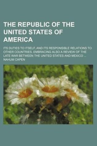 Cover of The Republic of the United States of America; Its Duties to Itself, and Its Responsible Relations to Other Countries. Embracing Also a Review of the Late War Between the United States and Mexico