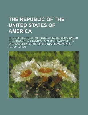 Book cover for The Republic of the United States of America; Its Duties to Itself, and Its Responsible Relations to Other Countries. Embracing Also a Review of the Late War Between the United States and Mexico