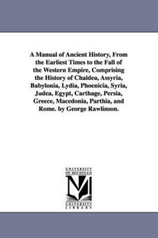 Cover of A Manual of Ancient History, From the Earliest Times to the Fall of the Western Empire, Comprising the History of Chaldea, Assyria, Babylonia, Lydia, Phoenicia, Syria, Judea, Egypt, Carthage, Persia, Greece, Macedonia, Parthia, and Rome. by George Rawlinson.