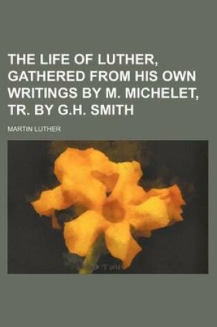 Cover of The Life of Luther, Gathered from His Own Writings by M. Michelet, Tr. by G.H. Smith