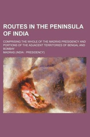 Cover of Routes in the Peninsula of India; Comprising the Whole of the Madras Presidency and Portions of the Adjacent Territories of Bengal and Bombay