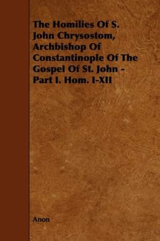 Cover of The Homilies Of S. John Chrysostom, Archbishop Of Constantinople Of The Gospel Of St. John - Part I. Hom. I-XII