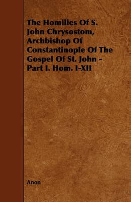 Book cover for The Homilies Of S. John Chrysostom, Archbishop Of Constantinople Of The Gospel Of St. John - Part I. Hom. I-XII