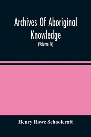 Cover of Archives Of Aboriginal Knowledge. Containing All The Original Paper Laid Before Congress Respecting The History, Antiquities, Language, Ethnology, Pictography, Rites, Superstitions, And Mythology, Of The Indian Tribes Of The United States (Volume Iv)