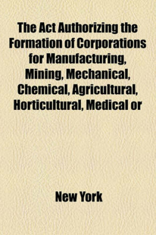 Cover of The ACT Authorizing the Formation of Corporations for Manufacturing, Mining, Mechanical, Chemical, Agricultural, Horticultural, Medical or Curative, Mercantile or Commercial Purposes, Passed February 17, 1848, with the Amendments [To] June 2, 1877 .