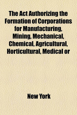 Book cover for The ACT Authorizing the Formation of Corporations for Manufacturing, Mining, Mechanical, Chemical, Agricultural, Horticultural, Medical or Curative, Mercantile or Commercial Purposes, Passed February 17, 1848, with the Amendments [To] June 2, 1877 .