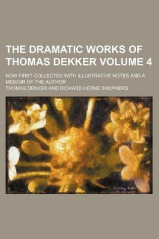 Cover of The Dramatic Works of Thomas Dekker Volume 4; Now First Collected with Illustrative Notes and a Memoir of the Author