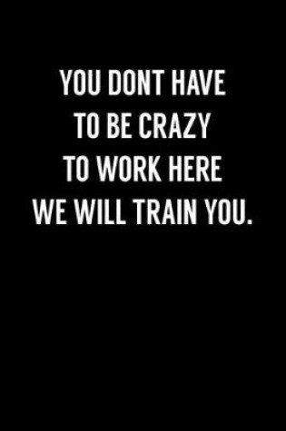 Cover of You Don't Have To Be Crazy To Work Here We Will Train You