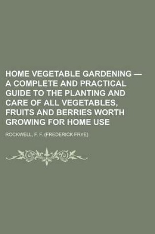 Cover of Home Vegetable Gardening - A Complete and Practical Guide to the Planting and Care of All Vegetables, Fruits and Berries Worth Growing for Home