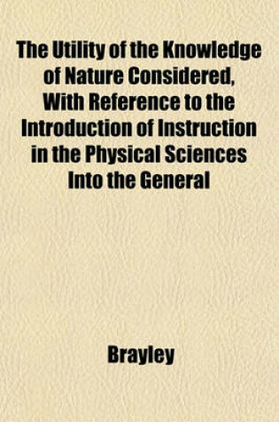 Cover of The Utility of the Knowledge of Nature Considered, with Reference to the Introduction of Instruction in the Physical Sciences Into the General