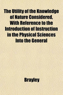 Book cover for The Utility of the Knowledge of Nature Considered, with Reference to the Introduction of Instruction in the Physical Sciences Into the General