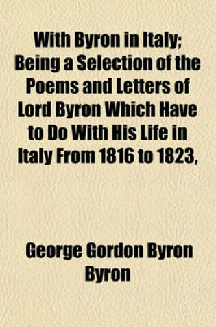 Cover of With Byron in Italy; Being a Selection of the Poems and Letters of Lord Byron Which Have to Do with His Life in Italy from 1816 to 1823,