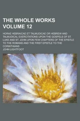 Cover of The Whole Works; Horae Hebraicae Et Talmudicae or Hebrew and Talmudical Exercitations Upon the Gospels of St. Luke and St. John Upon Few Chapters of the Epistle to the Romans and the First Epistle to the Corinthians Volume 12