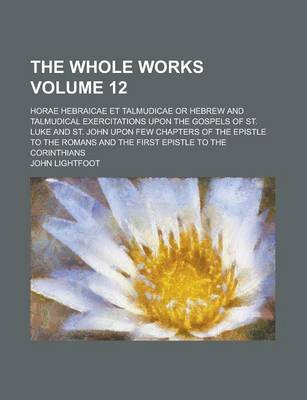 Book cover for The Whole Works; Horae Hebraicae Et Talmudicae or Hebrew and Talmudical Exercitations Upon the Gospels of St. Luke and St. John Upon Few Chapters of the Epistle to the Romans and the First Epistle to the Corinthians Volume 12