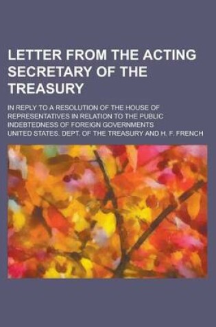 Cover of Letter from the Acting Secretary of the Treasury; In Reply to a Resolution of the House of Representatives in Relation to the Public Indebtedness of Foreign Governments