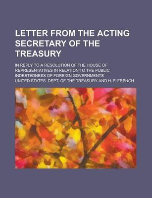 Book cover for Letter from the Acting Secretary of the Treasury; In Reply to a Resolution of the House of Representatives in Relation to the Public Indebtedness of Foreign Governments