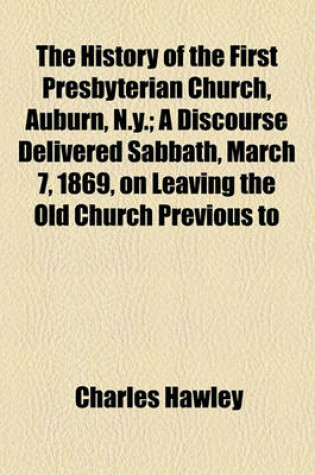 Cover of The History of the First Presbyterian Church, Auburn, N.Y.; A Discourse Delivered Sabbath, March 7, 1869, on Leaving the Old Church Previous to Its Removal to Give Place to the New Edifice