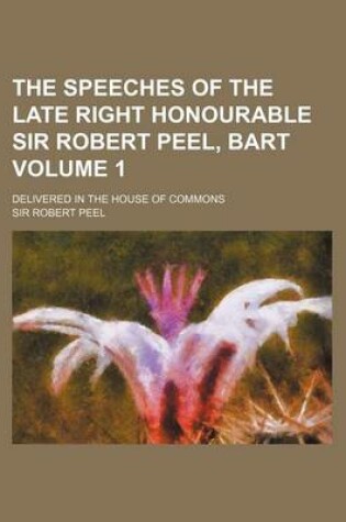 Cover of The Speeches of the Late Right Honourable Sir Robert Peel, Bart Volume 1; Delivered in the House of Commons