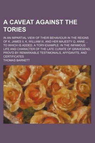 Cover of A Caveat Against the Tories; In an Impartial View of Their Behaviour in the Reigns of K. James II, K. William III, and Her Majesty Q. Anne to Which Is Added, a Tory-Example in the Infamous Life and Character of the Late Curate of Gravesend, Prov'd by Rem