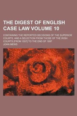 Cover of The Digest of English Case Law Volume 10; Containing the Reported Decisions of the Superior Courts, and a Selection from Those of the Irish Courts [From 1557] to the End of 1897