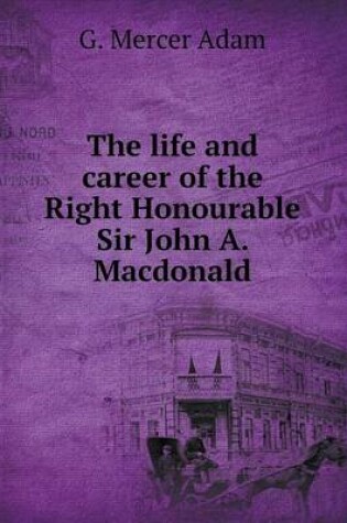 Cover of The life and career of the Right Honourable Sir John A. Macdonald