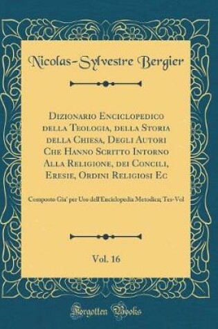 Cover of Dizionario Enciclopedico Della Teologia, Della Storia Della Chiesa, Degli Autori Che Hanno Scritto Intorno Alla Religione, Dei Concili, Eresie, Ordini Religiosi Ec, Vol. 16