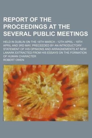 Cover of Report of the Proceedings at the Several Public Meetings; Held in Dublin on the 18th March - 12th April - 19th April and 3rd May, Preceeded by an Introductory Statement of His Opinions and Arragnements at New Lanark Extracted from His Essays on the Formati