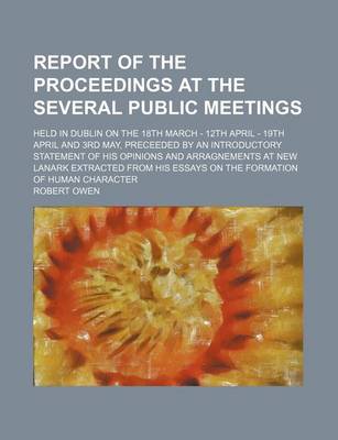 Book cover for Report of the Proceedings at the Several Public Meetings; Held in Dublin on the 18th March - 12th April - 19th April and 3rd May, Preceeded by an Introductory Statement of His Opinions and Arragnements at New Lanark Extracted from His Essays on the Formati