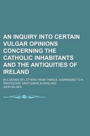 Cover of An Inquiry Into Certain Vulgar Opinions Concerning the Catholic Inhabitants and the Antiquities of Ireland; In a Series of Letters from Thence, Addressed to a Protestant Gentleman in England