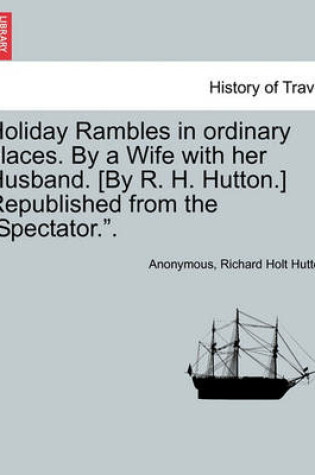 Cover of Holiday Rambles in Ordinary Places. by a Wife with Her Husband. [By R. H. Hutton.] Republished from the "Spectator.."